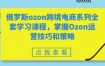 俄罗斯ozon跨境电商系列全套学习课程，掌握Ozon运营技巧和策略