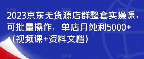 2023京东无货源店群整套实操课，可批量操作，单店月纯利5000 （视频课 资料文档）