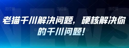 老猫千川解决问题，硬核解决你的千川问题！-有为创业网